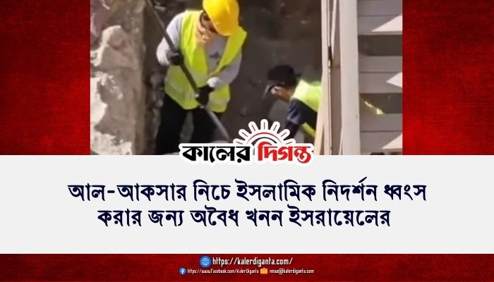 আল-আকসার নিচে ইসলামিক নিদর্শন ধ্বংস করার জন্য অবৈধ খনন ইসরায়েলের