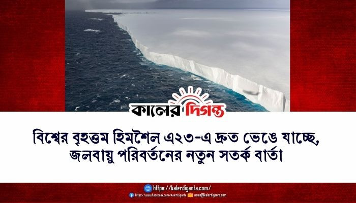বিশ্বের বৃহত্তম হিমশৈল এ২৩-এ দ্রুত ভেঙে যাচ্ছে, জলবায়ু পরিবর্তনের নতুন সতর্ক বার্তা