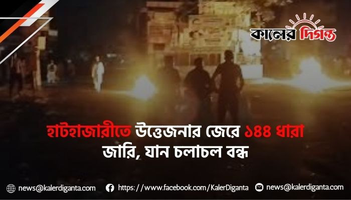 হাটহাজারীতে উত্তেজনার জেরে ১৪৪ ধারা জারি, যান চলাচল বন্ধ