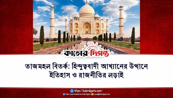 তাজমহল বিতর্ক: হিন্দুত্ববাদী আখ্যানের উত্থানে ইতিহাস ও রাজনীতির লড়াই