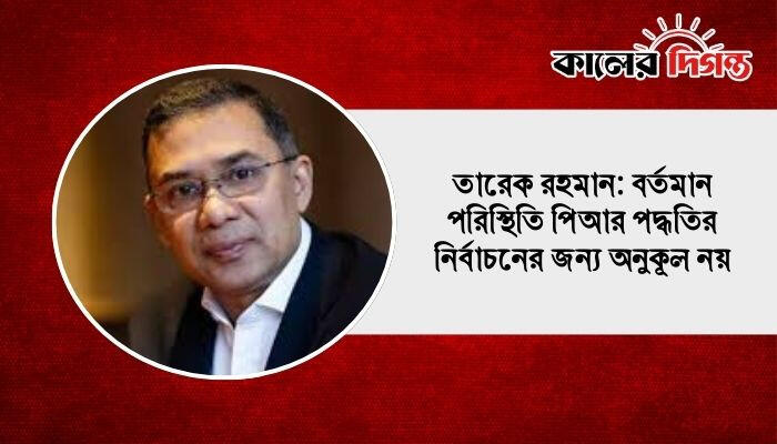 তারেক রহমান: বর্তমান পরিস্থিতি পিআর পদ্ধতির নির্বাচনের জন্য অনুকূল নয়