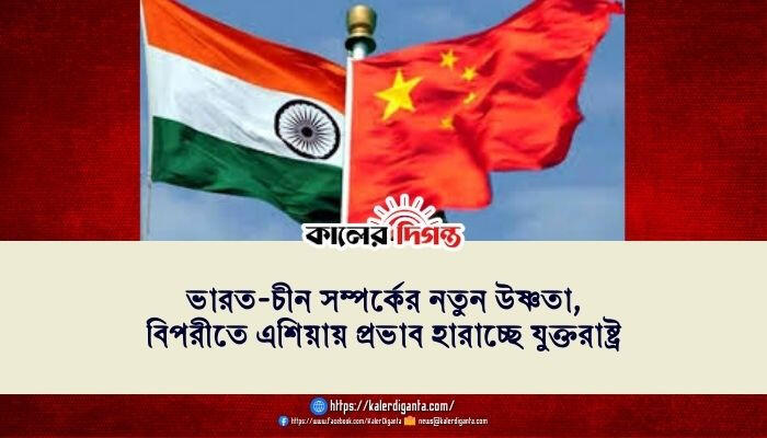 ভারত-চীন সম্পর্কের নতুন উষ্ণতা, বিপরীতে এশিয়ায় প্রভাব হারাচ্ছে যুক্তরাষ্ট্র