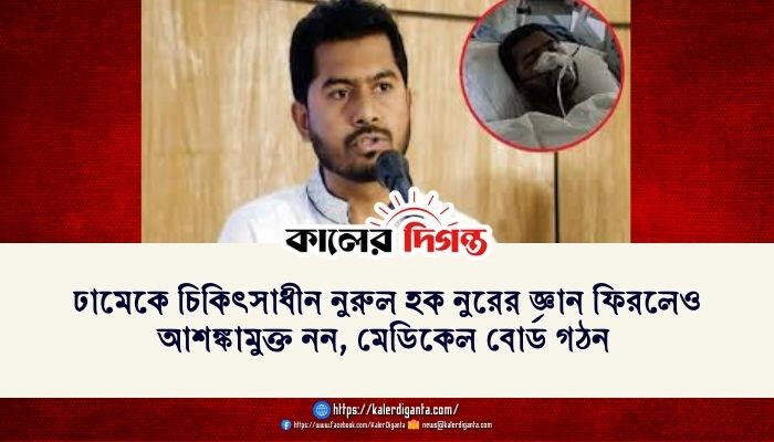 ঢামেকে চিকিৎসাধীন নুরুল হক নুরের জ্ঞান ফিরলেও আশঙ্কামুক্ত নন, মেডিকেল বোর্ড গঠন