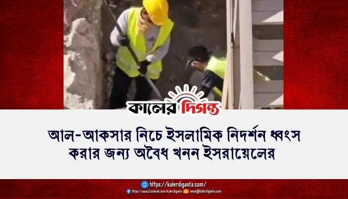 আল-আকসার নিচে ইসলামিক নিদর্শন ধ্বংস করার জন্য অবৈধ খনন ইসরায়েলের